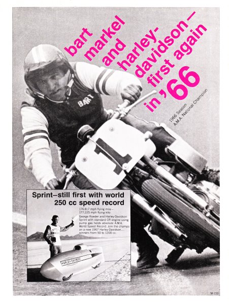 Markel - H-D ad 1967 Harley-Davidson was still very much about touting its racing accomplishments in 1967 as this race program ad shows. It features the legendary Bart Markel road racing of all things (Markel was much more known for his flat tracking rather than road racing skills) en route to winning the 1966 AMA Grand National Championship. Also shown on the bottom is George Roeder who set a land speed class record of 176.817 mph in the flying mile. Impressive considering his streamliner was powered by a “standard” Harley-Davidson 250cc Sprint CR engine. Another thing that stands out in this ad is the lack of Haley-Davidson branding. No logo, and even the name Harley-Davidson isn’t really featured prominently. The mid-1960s was definitely a simpler time in motorcycling.